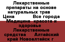 Лекарственные препараты на основе натуральных трав. › Цена ­ 3 600 - Все города Медицина, красота и здоровье » Лекарственные средства   . Алтайский край,Новоалтайск г.